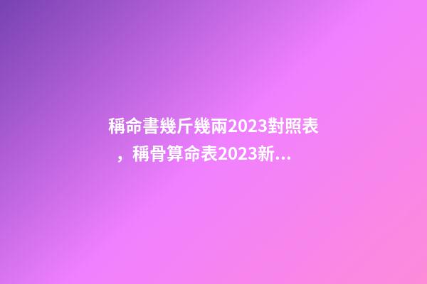 稱命書幾斤幾兩2023對照表，稱骨算命表2023新版